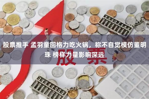 股票推手 孟羽童回格力吃火锅，称不自觉模仿董明珠 榜样力量影响深远