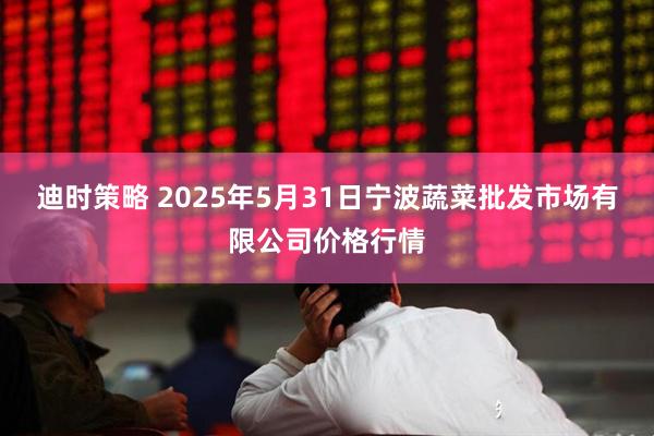 迪时策略 2025年5月31日宁波蔬菜批发市场有限公司价格行情