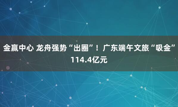 金赢中心 龙舟强势“出圈”！广东端午文旅“吸金”114.4亿元