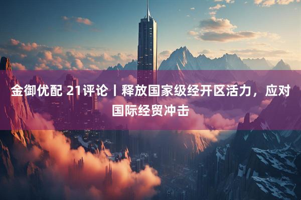 金御优配 21评论丨释放国家级经开区活力，应对国际经贸冲击