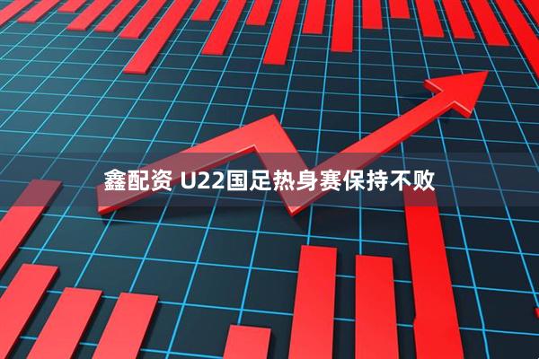 鑫配资 U22国足热身赛保持不败