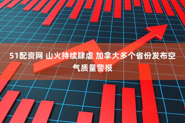 51配资网 山火持续肆虐 加拿大多个省份发布空气质量警报