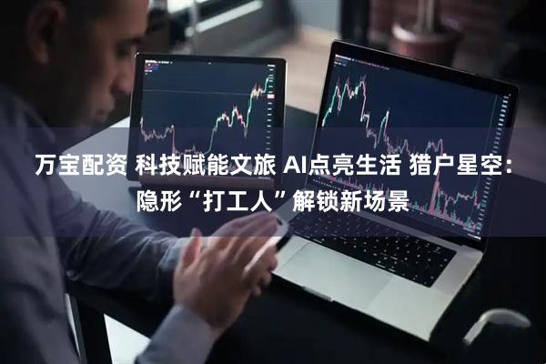 万宝配资 科技赋能文旅 AI点亮生活 猎户星空：隐形“打工人”解锁新场景