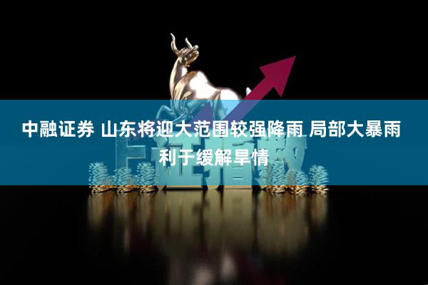 中融证券 山东将迎大范围较强降雨 局部大暴雨 利于缓解旱情