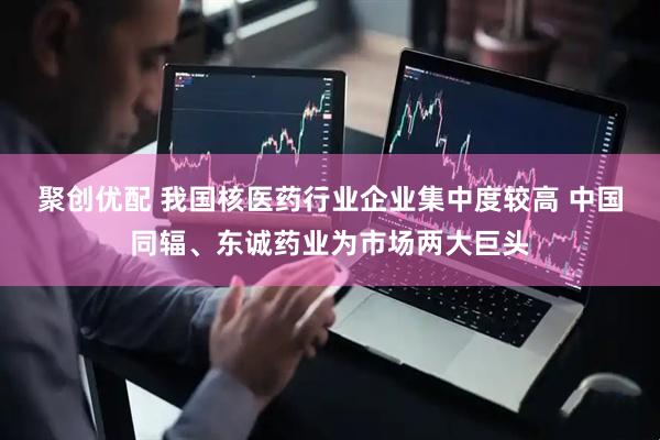 聚创优配 我国核医药行业企业集中度较高 中国同辐、东诚药业为市场两大巨头