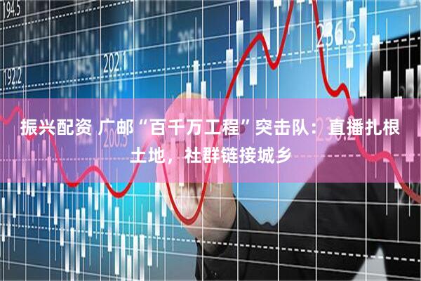 振兴配资 广邮“百千万工程”突击队：直播扎根土地，社群链接城乡