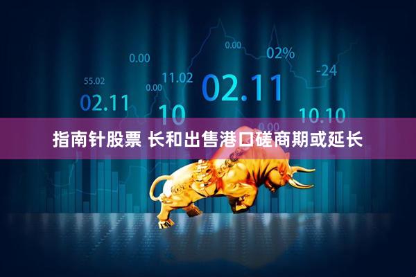 指南针股票 长和出售港口磋商期或延长
