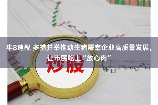 牛8速配 多措并举推动生猪屠宰企业高质量发展，让市民吃上“放心肉”