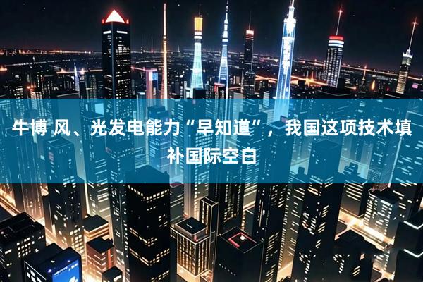 牛博 风、光发电能力“早知道”，我国这项技术填补国际空白