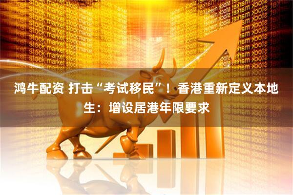鸿牛配资 打击“考试移民”！香港重新定义本地生：增设居港年限要求