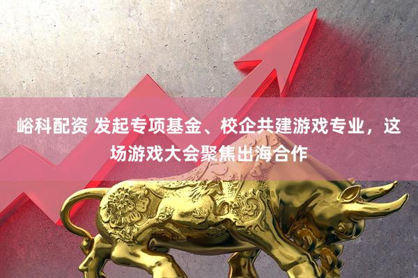峪科配资 发起专项基金、校企共建游戏专业，这场游戏大会聚焦出海合作