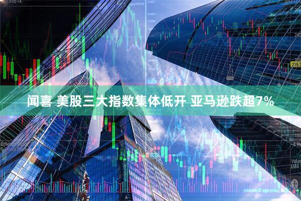 闻喜 美股三大指数集体低开 亚马逊跌超7%