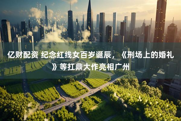 亿财配资 纪念红线女百岁诞辰，《刑场上的婚礼》等扛鼎大作亮相广州