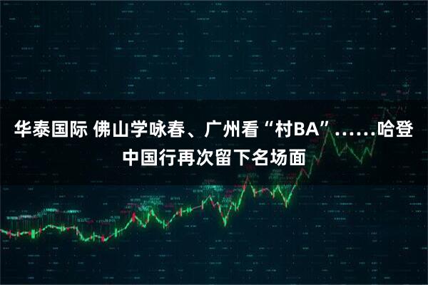 华泰国际 佛山学咏春、广州看“村BA”……哈登中国行再次留下名场面