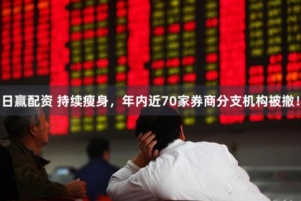 日赢配资 持续瘦身，年内近70家券商分支机构被撤！