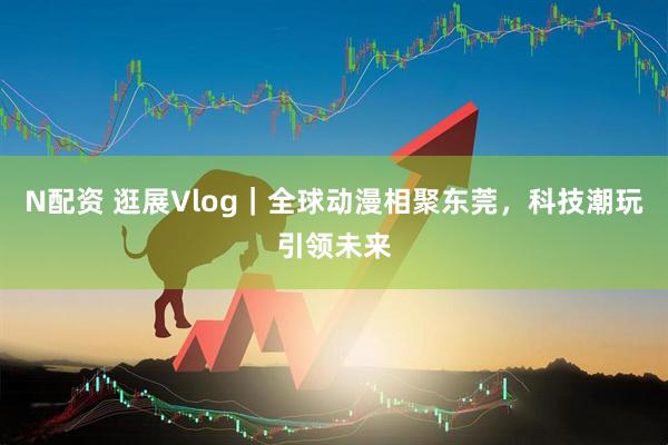 N配资 逛展Vlog｜全球动漫相聚东莞，科技潮玩引领未来