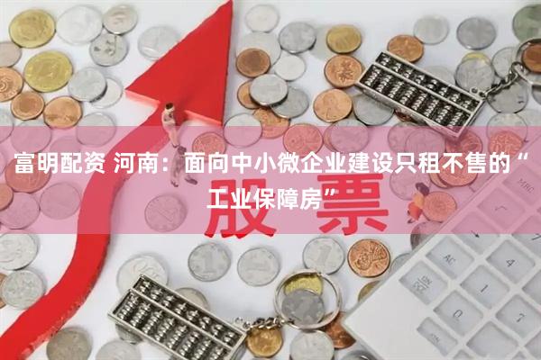 富明配资 河南：面向中小微企业建设只租不售的“工业保障房”