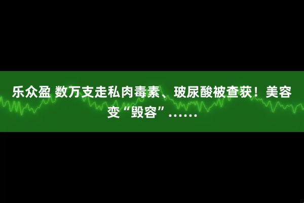 乐众盈 数万支走私肉毒素、玻尿酸被查获！美容变“毁容”……
