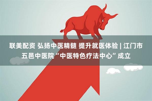 联美配资 弘扬中医精髓 提升就医体验 | 江门市五邑中医院“中医特色疗法中心”成立