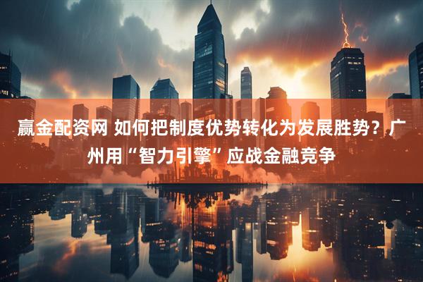 赢金配资网 如何把制度优势转化为发展胜势？广州用“智力引擎”应战金融竞争