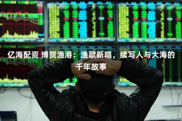 亿海配资 博贺渔港：渔歌新唱，续写人与大海的千年故事