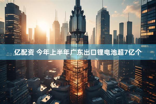 亿配资 今年上半年广东出口锂电池超7亿个