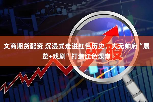 文商期货配资 沉浸式走进红色历史，大元帅府“展览+戏剧”打造红色课堂