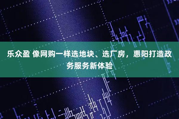 乐众盈 像网购一样选地块、选厂房，惠阳打造政务服务新体验