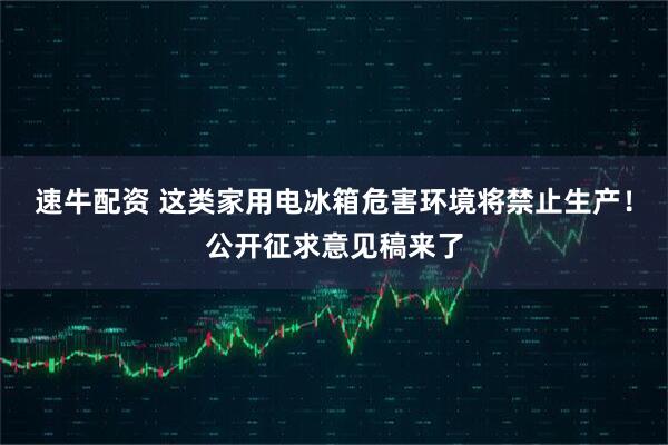 速牛配资 这类家用电冰箱危害环境将禁止生产！公开征求意见稿来了