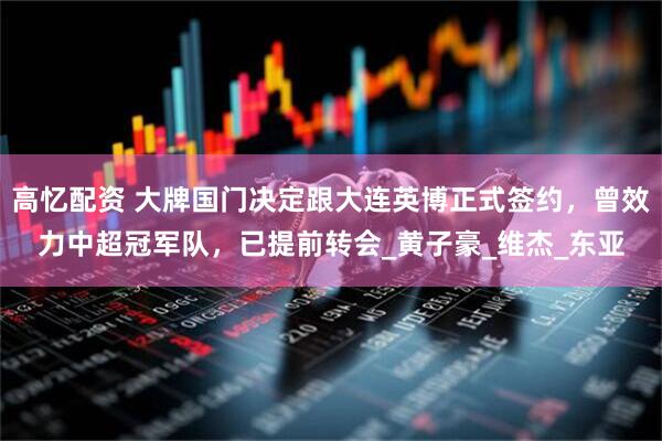 高忆配资 大牌国门决定跟大连英博正式签约，曾效力中超冠军队，已提前转会_黄子豪_维杰_东亚