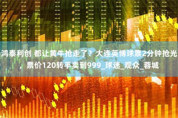 鸿泰利创 都让黄牛抢走了？大连英博球票2分钟抢光，票价120转手卖到999_球迷_观众_蓉城