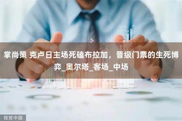 掌尚策 克卢日主场死磕布拉加，晋级门票的生死博弈_奥尔塔_客场_中场