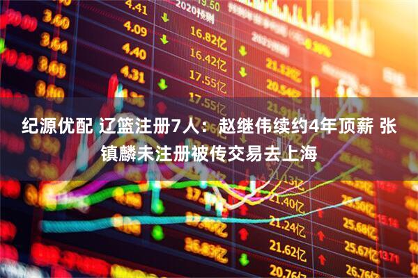 纪源优配 辽篮注册7人：赵继伟续约4年顶薪 张镇麟未注册被传交易去上海