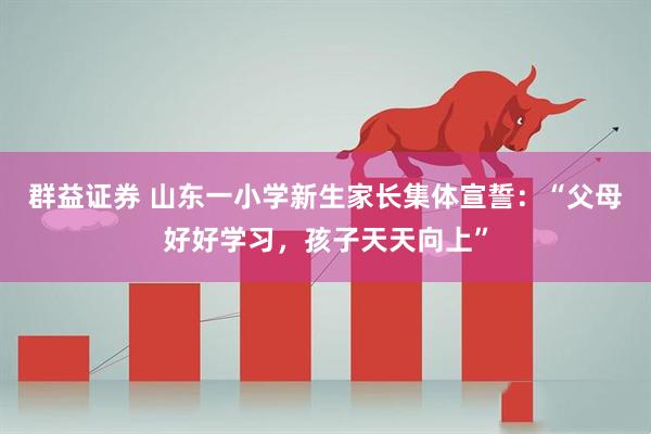 群益证券 山东一小学新生家长集体宣誓：“父母好好学习，孩子天天向上”