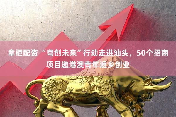拿柜配资 “粤创未来”行动走进汕头，50个招商项目邀港澳青年返乡创业