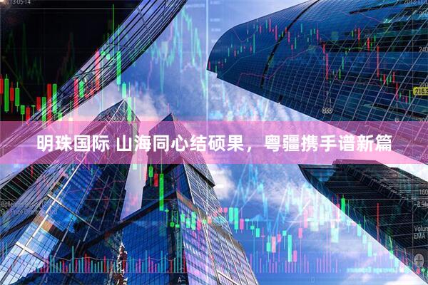 明珠国际 山海同心结硕果，粤疆携手谱新篇