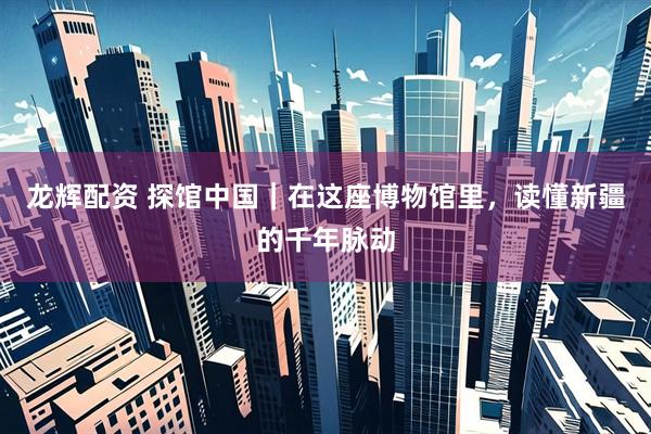 龙辉配资 探馆中国｜在这座博物馆里，读懂新疆的千年脉动