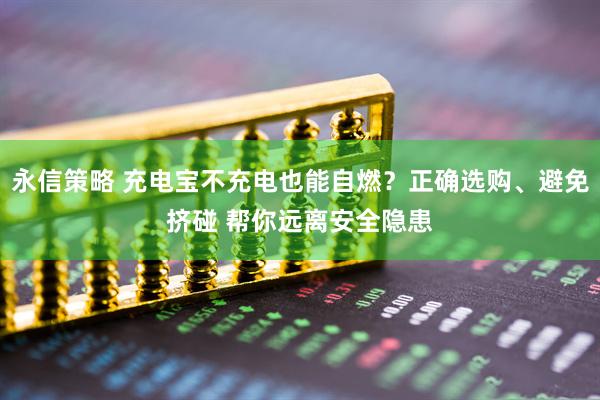 永信策略 充电宝不充电也能自燃？正确选购、避免挤碰 帮你远离安全隐患