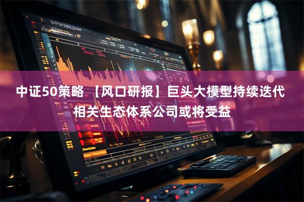 中证50策略 【风口研报】巨头大模型持续迭代 相关生态体系公司或将受益