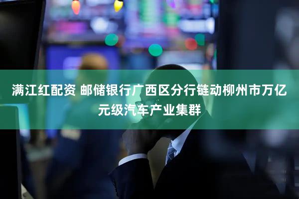 满江红配资 邮储银行广西区分行链动柳州市万亿元级汽车产业集群