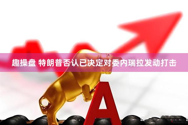 趣操盘 特朗普否认已决定对委内瑞拉发动打击