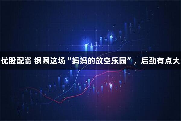 优股配资 锅圈这场“妈妈的放空乐园”，后劲有点大